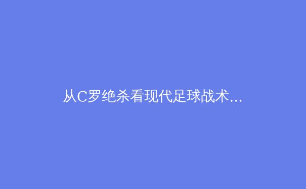 从C罗绝杀看现代足球战术演变：数据驱动下的位置模糊化革命 - 4