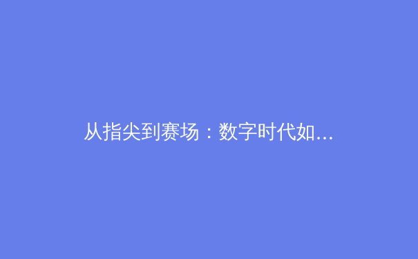 从指尖到赛场：数字时代如何重塑体育新闻的传播与消费模式 - 2