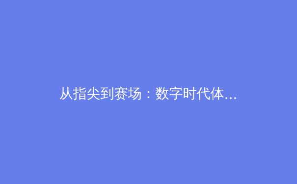 从指尖到赛场：数字时代体育传播的变革与竞技文化的重塑 - 2