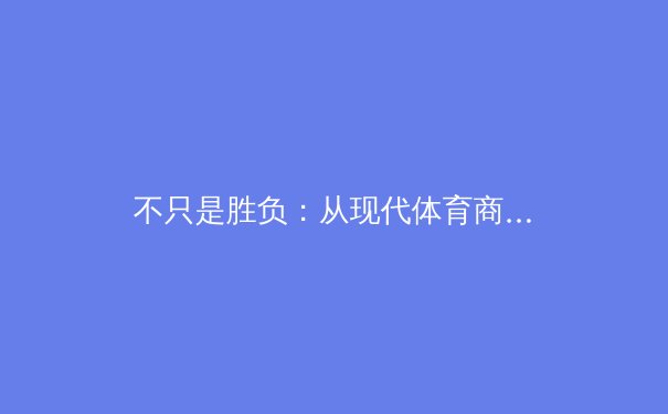 不只是胜负：从现代体育商业生态看顶级赛事的战略博弈与价值重塑