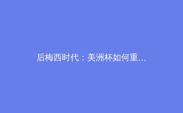 后梅西时代：美洲杯如何重塑南美足球权力格局与商业生态 - 3