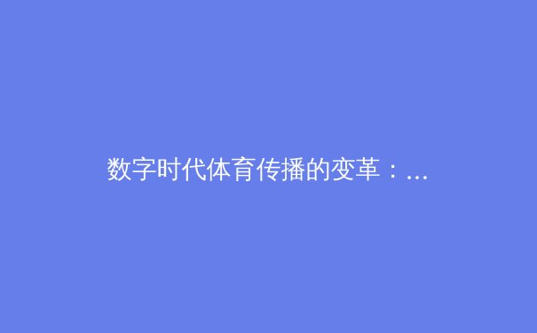 数字时代体育传播的变革：从赛事转播到沉浸式体验的范式转移 - 2
